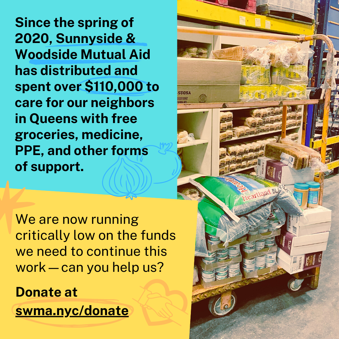 Text: Since the spring of 2020, Sunnyside & Woodside Mutual Aid has distributed and spent over $110,000 to care for our neighbors in Queens with free groceries, medicine, PPE, and other forms of support. We are now running critically low on the funds we need to continue this work--can you help us? swma.nyc/donate and image on right is of a shopping pallet full of bulk items: tuna, beans, bread, peanut butter